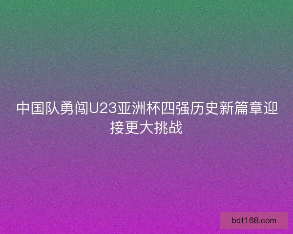 中国队勇闯U23亚洲杯四强历史新篇章迎接更大挑战
