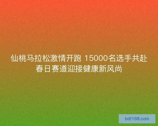 仙桃马拉松激情开跑 15000名选手共赴春日赛道迎接健康新风尚