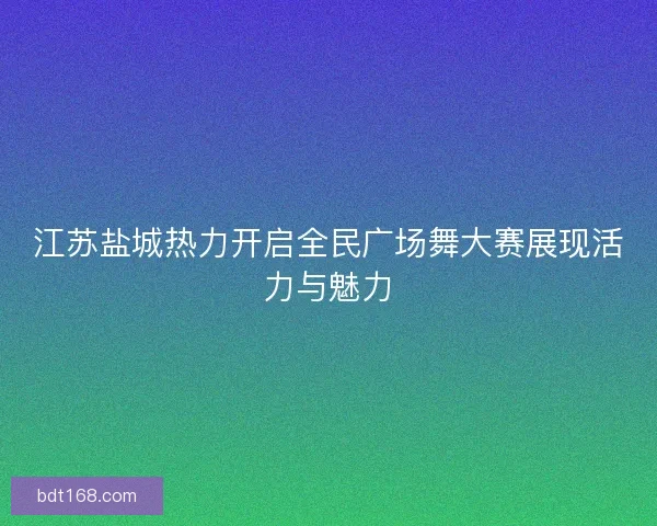 江苏盐城热力开启全民广场舞大赛展现活力与魅力
