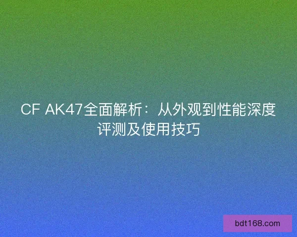 CF AK47全面解析：从外观到性能深度评测及使用技巧