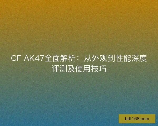 CF AK47全面解析：从外观到性能深度评测及使用技巧